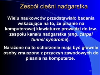 Zespół cieśni nadgarstka Wielu naukowców przedstawiało badania wskazujące na to, że pisanie na komputerowej klawiaturze prowadzi do tzw. zespołu kanału nadgarstka  (ang. carpal tunnel syndrome ).  Narażone na to schorzenie mają być głównie osoby zmuszone z przyczyn zawodowych do pisania na komputerze.  