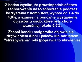 Z badań wynika, że prawdopodobieństwo zachorowania na to schorzenie podczas korzystania z komputera wynosi od 1,4 do 4,8%, a szanse na ponowne wystąpienie objawów u osób, które były chore wcześniej, około 5,5%.  Zespół kanału nadgarstka objawia się drętwieniem dłoni i palców lub odruchem "strzepywania" ręki (poprawia to ukrwienie).  