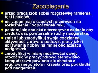 Zapobieganie przed pracą zrób sobie rozgrzewkę ramienia, ręki i palców, nie zapominaj o częstych przerwach na rozluźnienie i odpoczynek ręki, postaraj się znaleźć alternatywne zadania aby zredukować powtarzalne ruchy nadgarstka, zmień lub zmodyfikuj swoją codzienną aktywność zarówno podczas pracy jaki i uprawiania hobby na mniej obciążającą nadgarstek,  zmodyfikuj w miarę możliwości swoje otoczenie w pracy; zdrowe stanowisko komputerowe powinno się składać z regulowanego stołu i krzesła oraz podkładki pod nadgarstek. 