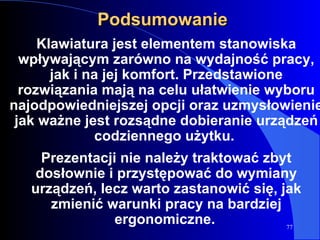 Podsumowanie Klawiatura jest elementem stanowiska wpływającym zarówno na wydajność pracy, jak i na jej komfort. Przedstawione rozwiązania mają na celu ułatwienie wyboru najodpowiedniejszej opcji oraz uzmysłowienie jak ważne jest rozsądne dobieranie urządzeń codziennego użytku.  Prezentacji nie należy traktować zbyt dosłownie i przystępować do wymiany urządzeń, lecz warto zastanowić się, jak zmienić warunki pracy na bardziej ergonomiczne.   