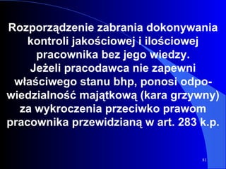 Rozporządzenie zabrania dokonywania kontroli jakościowej i ilościowej pracownika bez jego wiedzy. Jeżeli pracodawca nie zapewni właściwego stanu bhp, ponosi odpo - wiedzialność majątkową (kara grzywny) za wykroczenia przeciwko prawom pracownika przewidzianą w art. 283 k.p. 