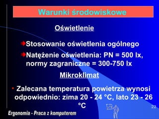22 Warunki środowiskowe   Stosowanie oświetlenia ogólnego Natężenie oświetlenia: PN = 500 lx, normy zagraniczne = 300-750 lx Ergonomia - Praca z komputerem Oświetlenie Zalecana temperatura powietrza wynosi odpowiednio: zima 20 - 24 °C, lato 23 - 26 °C Mikroklimat   