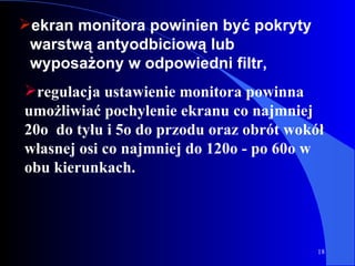 ekran monitora powinien być pokryty warstwą antyodbiciową lub wyposażony w odpowiedni filtr, regulacja ustawienie monitora powinna umożliwiać pochylenie ekranu co najmniej 20o  do tyłu i 5o do przodu oraz obrót wokół własnej osi co najmniej do 120o - po 60o w obu kierunkach.  