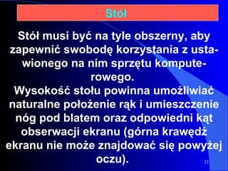 Stół musi być na tyle obszerny, aby zapewnić swobodę korzystania z usta - wionego na nim sprzętu kompute - rowego.  Wysokość stołu powinna umożliwiać naturalne położenie rąk i umieszczenie nóg pod blatem oraz odpowiedni kąt obserwacji ekranu (górna krawędź ekranu nie może znajdować się powyżej oczu).  Stół  