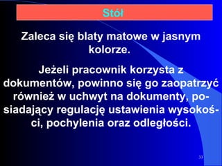 Zaleca się blaty matowe w jasnym kolorze.  Jeżeli pracownik korzysta z dokumentów, powinno się go zaopatrzyć również w uchwyt na dokumenty, po-siadający regulację ustawienia wysokoś-ci, pochylenia oraz odległości. Stół  