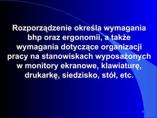 Rozporządzenie określa wymagania bh p  oraz ergonomii, a także wymagania dotyczące organizacji pracy na stanowiskach wyposażonych w  monitory ekranowe, klawiaturę, drukarkę, siedzisko, stół, etc. 