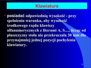 Klawiatura posiadać  odpowiednią wysokość - przy spełnieniu warunku, aby wysokość środkowego rzędu klawiszy alfanumerycznych z literami A, S....,   licząc od płaszczyzny stołu nie przekraczała 30 mm dla przynajmniej jednej pozycji pochylenia klawiatury. 