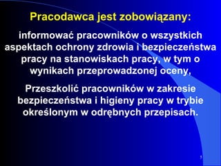Pracodawca jest zobowiązany: informować pracowników o wszystkich aspektach ochrony zdrowia i bezpieczeństwa pracy na stanowiskach pracy, w tym o wynikach przeprowadzonej oceny, Przeszkolić pracowników w zakresie bezpieczeństwa i higieny pracy w trybie określonym w odrębnych przepisach. 