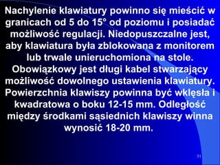 Nachylenie klawiatury powinno się mieścić w granicach od 5 do 15° od poziomu i posiadać możliwość regulacji. Niedopuszczalne jest, aby klawiatura była zblokowana z monitorem lub trwale unieruchomiona na stole. Obowiązkowy jest długi kabel stwarzający możliwość dowolnego ustawienia klawiatury. Powierzchnia klawiszy powinna być wklęsła i kwadratowa o boku 12-15 mm. Odległość między środkami sąsiednich klawiszy winna wynosić 18-20 mm.  