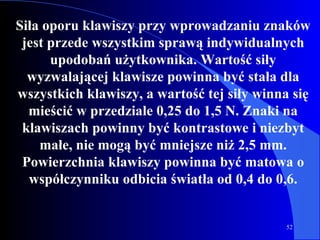 Siła oporu klawiszy przy wprowadzaniu znaków jest przede wszystkim sprawą indywidualnych upodobań użytkownika. Wartość siły wyzwalającej klawisze powinna być stała dla wszystkich klawiszy, a wartość tej siły winna się mieścić w przedziale 0,25 do 1,5 N. Znaki na klawiszach powinny być kontrastowe i niezbyt małe, nie mogą być mniejsze niż 2,5 mm. Powierzchnia klawiszy powinna być matowa o współczynniku odbicia światła od 0,4 do 0,6. 
