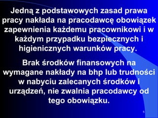 Jedną z podstawowych zasad prawa pracy nakłada na pracodawcę obowiązek zapewnienia każdemu pracownikowi i w każdym przypadku bezpiecznych i higienicznych warunków pracy.  Brak środków finansowych na wymagane nakłady na bhp lub trudności w nabyciu zalecanych środków i urządzeń, nie zwalnia pracodawcy od tego obowiązku. 