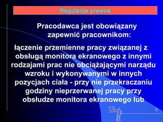 3 Regulacje prawne łączenie przemienne pracy związanej z obsługą monitora ekranowego z innymi rodzajami prac nie obciążającymi narządu wzroku i wykonywanymi w innych pozycjach ciała - przy nie przekraczaniu godziny nieprzerwanej pracy przy obsłudze monitora ekranowego lub Pracodawca jest obowiązany zapewnić pracownikom: 