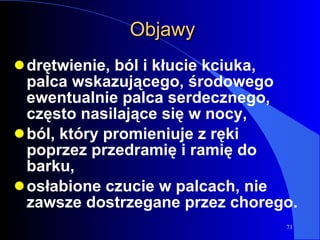 Objawy drętwienie, ból i kłucie kciuka, palca wskazującego, środowego ewentualnie palca serdecznego, często nasilające się w nocy, ból, który promieniuje z ręki poprzez przedramię i ramię do barku,  osłabione czucie w palcach, nie zawsze dostrzegane przez chorego. 