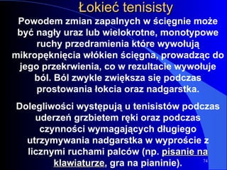 Łokieć tenisisty Powodem zmian zapalnych w ścięgnie może być nagły uraz lub wielokrotne, monotypowe ruchy przedramienia które wywołują mikropęknięcia włókien ścięgna, prowadząc do jego przekrwienia, co w rezultacie wywołuje ból. Ból zwykle zwiększa się podczas prostowania łokcia oraz nadgarstka. Dolegliwości występują u tenisistów podczas uderzeń grzbietem ręki oraz podczas czynności wymagających długiego utrzymywania nadgarstka w wyproście z licznymi ruchami palców (np.  pisanie na klawiaturze , gra na pianinie). 