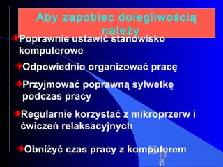 Aby zapobiec dolegliwością należy Poprawnie ustawić stanowisko komputerowe Odpowiednio organizować pracę Przyjmować poprawną sylwetkę podczas pracy Regularnie korzystać z mikroprzerw i ćwiczeń relaksacyjnych Obniżyć czas pracy z komputerem 