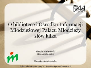 O bibliotece i Ośrodku Informacji Młodzieżowej Pałacu Młodzieży słów kilka Marcin Malinowski http://malin.net.pl Katowice, 6 maja 2008 r. 