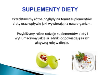 Przedstawimy różne poglądy na temat suplementów
diety oraz wpływie jaki wywierają na nasz organizm.

  Przybliżymy różne rodzaje suplementów diety i
 wytłumaczymy jakie składniki odpowiadają za ich
             aktywną rolę w diecie.
 