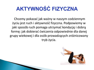 Chcemy pokazad jak ważny w naszym codziennym
  życiu jest ruch i aktywnośd fizyczna. Podpowiemy w
  jaki sposób ruch pomaga utrzymad kondycję i dobrą
 formę: jak dobierad dwiczenia odpowiednie dla danej
grupy wiekowej i dla osób prowadzących zróżnicowany
                        tryb życia.
 