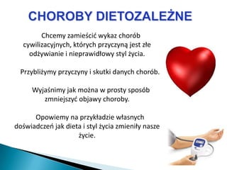 Chcemy zamieścid wykaz chorób
  cywilizacyjnych, których przyczyną jest złe
    odżywianie i nieprawidłowy styl życia.

  Przybliżymy przyczyny i skutki danych chorób.

     Wyjaśnimy jak można w prosty sposób
        zmniejszyd objawy choroby.

      Opowiemy na przykładzie własnych
doświadczeo jak dieta i styl życia zmieniły nasze
                    życie.
 