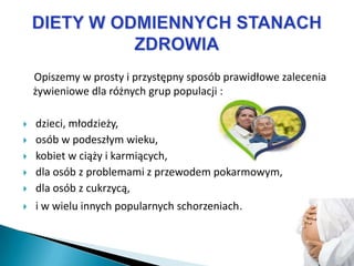 Opiszemy w prosty i przystępny sposób prawidłowe zalecenia
    żywieniowe dla różnych grup populacji :

   dzieci, młodzieży,
   osób w podeszłym wieku,
   kobiet w ciąży i karmiących,
   dla osób z problemami z przewodem pokarmowym,
   dla osób z cukrzycą,
   i w wielu innych popularnych schorzeniach.
 