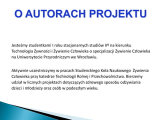 O AUTORACH PROJEKTU

Jesteśmy studentkami I roku stacjonarnych studiów IIº na kierunku
Technologia Żywności i Żywienie Człowieka o specjalizacji Żywienie Człowieka
na Uniwersytecie Przyrodniczym we Wrocławiu.


Aktywnie uczestniczymy w pracach Studenckiego Koła Naukowego Żywienia
Człowieka przy katedrze Technologii Rolnej i Przechowalnictwa. Bierzemy
udział w licznych projektach dotyczących zdrowego sposobu odżywiania
dzieci i młodzieży oraz osób w podeszłym wieku.
 
