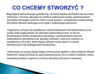 CO CHCEMY STWORZYĆ ?
Blog będzie komunikacyjną platformą, na której będzie dochodzid do wymiany
informacji. Chcemy, aby było to medium jednoczące osoby zainteresowane
tematyką zdrowego żywienia, które naszą wiedzę i umiejętności wykorzystają
dla dobra zdrowia własnego oraz osób z najbliższego otoczenia.

Pragniemy zachęcid do współpracy zainteresowanych tematyką lekarzy oraz
osoby, które będą dzielid się własnymi doświadczeniami na forum.
Przewidujemy także zwiększoną interakcję z użytkownikami poprzez
indywidualne doradztwo (np. porady mailowe). Jesteśmy otwarte na
współpracę z firmami, które będą ciekawe naszej opinii na temat
dietetycznych lub ekologicznych produktów.

Informacje na naszym blogu będą zamieszczane zgodne z ideą Evidence Based
Medicine i będą wynikały ze zgromadzonej przez nas w trakcie studiów i pracy
naukowej wiedzy w oparciu o analizy aktualnej literatury naukowej.
 
