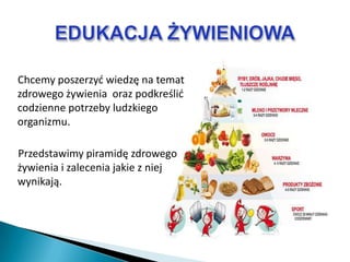 Chcemy poszerzyd wiedzę na temat
zdrowego żywienia oraz podkreślid
codzienne potrzeby ludzkiego
organizmu.

Przedstawimy piramidę zdrowego
żywienia i zalecenia jakie z niej
wynikają.
 