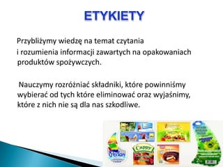 ETYKIETY
Przybliżymy wiedzę na temat czytania
i rozumienia informacji zawartych na opakowaniach
produktów spożywczych.

Nauczymy rozróżniad składniki, które powinniśmy
wybierad od tych które eliminowad oraz wyjaśnimy,
które z nich nie są dla nas szkodliwe.
 