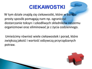 CIEKAWOSTKI
W tym dziale znajdą się ciekawostki, które w bardzo
prosty sposób pomagają nam np. ograniczyd
dostarczanie toksyn i szkodliwych składników naszemu
organizmowi oraz eliminowad je z życia codziennego.

Umieścimy również wiele ciekawostek i porad, które
zwiększą jakośd i wartośd odżywczą przyrządzanych
potraw.
 