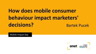 How does mobile consumer
behaviour impact marketers'
decisions? Bartek Pucek
Mobile Impact Day
 