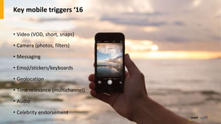 Key mobile triggers ‘16
• Video (VOD, short, snaps)
• Camera (photos, filters)
• Messaging
• Emoji/stickers/keyboards
• Geolocation
• Time relevance (multichannel)
• Audio
• Celebrity endorsement
 