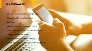 Key takeaways:
• Leverage big players and strong brands
• Always look for mobile patterns
• Targeting
• Video is the most consumed content
• Use cross-device, multichannel campaigns
• Context of time and place
• Mobile is a channel, not a strategy
• Watch Asia for new product & marketing trends
 