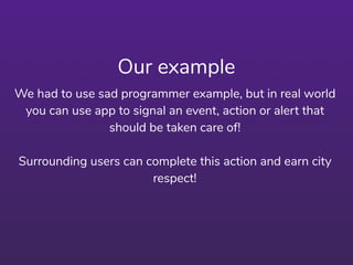 Our example
We had to use sad programmer example, but in real world
you can use app to signal an event, action or alert that
should be taken care of!
Surrounding users can complete this action and earn city
respect!
 
