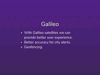 Galileo
• With Galileo satellites we can
provide better user experience.
• Better accuracy for city alerts.
• Geofencing.
 