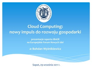 Cloud Computing:
nowy impuls do rozwoju gospodarki
            prezentacja raportu IBnGR
        na Europejskie Forum Nowych Idei

          dr Bohdan Wyżnikiewicz




            Sopot, 29 września 2011 r.
 