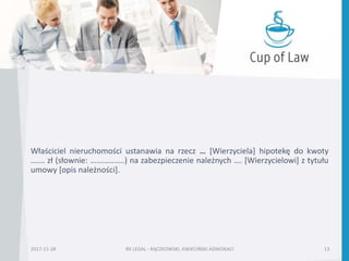 Właściciel nieruchomości ustanawia na rzecz … [Wierzyciela] hipotekę do kwoty
……. zł (słownie: ……………..) na zabezpieczenie należnych …. [Wierzycielowi] z tytułu
umowy [opis należności].
2017-11-28 RK LEGAL - RĄCZKOWSKI, KWIECIŃSKI ADWOKACI 13
 