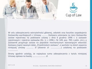 W celu zabezpieczenia wierzytelności głównej, odsetek oraz kosztów zaspokojenia
Zastawnika wynikających z Umowy ……….. Zastawca ustanawia na rzecz Zastawnika
zastaw rejestrowy na podstawie ustawy z dnia 6 grudnia 1996 r. o zastawie
rejestrowym i rejestrze zastawów (Dz. U. z 1996 r. Nr 149, poz. 703 z późn. zm.), a
Zastawnik przyjmuje zastaw na pojeździe mechanicznym stanowiącym własność
Zastawcy [opis] zwanym dalej „Przedmiotem zastawu”, o wartości na dzień zawarcia
niniejszej umowy ............ zł (słownie zł: ..................) ustalonej na podstawie
.……………..
Strony zgodnie ustalają, że najwyższa suma zabezpieczenia z tytułu niniejszej
Umowy opiewa na kwotę ……………………. zł.
2017-11-28
RK LEGAL - RĄCZKOWSKI, KWIECIŃSKI ADWOKACI 16
 
