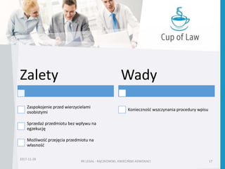 RK LEGAL - RĄCZKOWSKI, KWIECIŃSKI ADWOKACI 17
2017-11-28
Zalety
Zaspokojenie przed wierzycielami
osobistymi
Sprzedaż przedmiotu bez wpływu na
egzekucję
Możliwość przejęcia przedmiotu na
własność
Wady
Konieczność wszczynania procedury wpisu
 