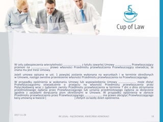 W celu zabezpieczenia wierzytelności ……………………. z tytułu zawartej Umowy …………………, Przewłaszczający
przenosi na …………………… prawo własności Przedmiotu przewłaszczenia Przewłaszczający oświadcza, że
znana mu jest treść Umowy.
Jeżeli umowa opisana w ust. 1 powyżej zostanie wykonana na warunkach i w terminie określonych
w Umowie, nastąpi zwrotne przeniesienie własności Przedmiotu przewłaszczenia na Przewłaszczającego.
W przypadku opóźnienia w wykonaniu Umowy lub wypowiedzenia Umowy …………………… może złożyć
Przewłaszczającemu oświadczenie o przejęciu na własność Przedmiotu przewłaszczenia przez
Pożyczkodawcę wraz z żądaniem zwrotu Przedmiotu przewłaszczenia w terminie 7 dni o dnia otrzymania
przedmiotowego żądania przez Przewłaszczającego lub uznania przedmiotowego żądania za doręczone
zgodnie z zasadami doręczania pism określonymi w Umowie. W przypadku opóźnienia w zwrocie
Przedmiotu przewłaszczenia przez Przewłaszczającego …………………… ma prawo obciążyć Przewłaszczającego
karą umowną w kwocie [ ] złotych za każdy dzień opóźnienia.
2017-11-28
RK LEGAL - RĄCZKOWSKI, KWIECIŃSKI ADWOKACI 19
 