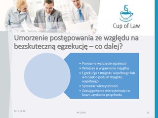 Umorzenie postępowania ze względu na
bezskuteczną egzekucję – co dalej?
• Ponowne wszczęcie egzekucji
• Wniosek o wyjawienie majątku
• Egzekucja z majątku wspólnego lub
wniosek o podział majątku
wspólnego
• Sprzedaż wierzytelności
• Zaksięgowanie wierzytelności w
koszt uzyskania przychodu
2017-11-28
RK LEGAL 26
 