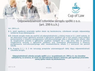 Odpowiedzialność członków zarządu spółki z o.o.
(art. 299 k.s.h.)
Art. 299 k.s.h.
§ 1. Jeżeli egzekucja przeciwko spółce okaże się bezskuteczna, członkowie zarządu odpowiadają
solidarnie za jej zobowiązania.
§ 2. Członek zarządu może się uwolnić od odpowiedzialności, o której mowa w § 1, jeżeli wykaże, że
we właściwym czasie zgłoszono wniosek o ogłoszenie upadłości lub w tym samym czasie wydano
postanowienie o otwarciu postępowania restrukturyzacyjnego albo o zatwierdzeniu układu, albo
że niezgłoszenie wniosku o ogłoszenie upadłości nastąpiło nie z jego winy, albo że pomimo
niezgłoszenia wniosku o ogłoszenie upadłości oraz niewydania postanowienia o otwarciu
postępowania restrukturyzacyjnego albo niezatwierdzenia układu (…) wierzyciel nie poniósł
szkody.
§ 3. Przepisy § 1 i § 2 nie naruszają przepisów ustanawiających dalej idącą odpowiedzialność
członków zarządu.
Odpowiedzialność członka zarządu spółki z o.o. na podstawie art. 299 k.s.h. ma charakter
subsydiarny, co oznacza, że może się zaktualizować dopiero wówczas, gdy egzekucja przeciwko
samej spółce okaże się bezskuteczna.
2017-11-28
RK LEGAL 27
 