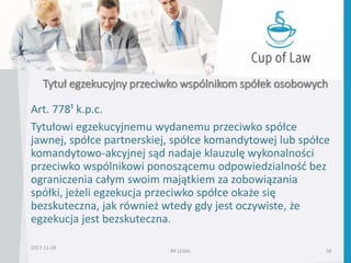 Tytuł egzekucyjny przeciwko wspólnikom spółek osobowych
Art. 778¹ k.p.c.
Tytułowi egzekucyjnemu wydanemu przeciwko spółce
jawnej, spółce partnerskiej, spółce komandytowej lub spółce
komandytowo-akcyjnej sąd nadaje klauzulę wykonalności
przeciwko wspólnikowi ponoszącemu odpowiedzialność bez
ograniczenia całym swoim majątkiem za zobowiązania
spółki, jeżeli egzekucja przeciwko spółce okaże się
bezskuteczna, jak również wtedy gdy jest oczywiste, że
egzekucja jest bezskuteczna.
2017-11-28
RK LEGAL 28
 