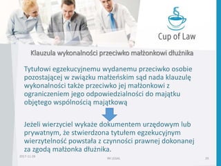 Klauzula wykonalności przeciwko małżonkowi dłużnika
2017-11-28
RK LEGAL 29
Tytułowi egzekucyjnemu wydanemu przeciwko osobie
pozostającej w związku małżeńskim sąd nada klauzulę
wykonalności także przeciwko jej małżonkowi z
ograniczeniem jego odpowiedzialności do majątku
objętego wspólnością majątkową
Jeżeli wierzyciel wykaże dokumentem urzędowym lub
prywatnym, że stwierdzona tytułem egzekucyjnym
wierzytelność powstała z czynności prawnej dokonanej
za zgodą małżonka dłużnika.
 