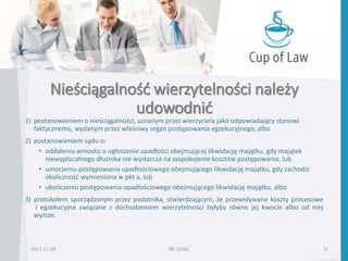 Nieściągalność wierzytelności należy
udowodnić
2017-11-28 RK LEGAL 31
1) postanowieniem o nieściągalności, uznanym przez wierzyciela jako odpowiadający stanowi
faktycznemu, wydanym przez właściwy organ postępowania egzekucyjnego, albo
2) postanowieniem sądu o:
• oddaleniu wniosku o ogłoszenie upadłości obejmującej likwidację majątku, gdy majątek
niewypłacalnego dłużnika nie wystarcza na zaspokojenie kosztów postępowania, lub
• umorzeniu postępowania upadłościowego obejmującego likwidację majątku, gdy zachodzi
okoliczność wymieniona w pkt a, lub
• ukończeniu postępowania upadłościowego obejmującego likwidację majątku, albo
3) protokołem sporządzonym przez podatnika, stwierdzającym, że przewidywane koszty procesowe
i egzekucyjne związane z dochodzeniem wierzytelności byłyby równe jej kwocie albo od niej
wyższe.
 