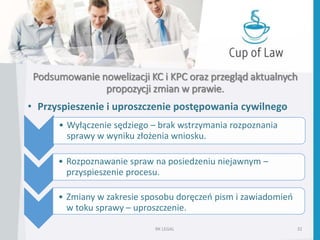 Podsumowanie nowelizacji KC i KPC oraz przegląd aktualnych
propozycji zmian w prawie.
• Przyspieszenie i uproszczenie postępowania cywilnego
RK LEGAL 32
• Wyłączenie sędziego – brak wstrzymania rozpoznania
sprawy w wyniku złożenia wniosku.
• Rozpoznawanie spraw na posiedzeniu niejawnym –
przyspieszenie procesu.
• Zmiany w zakresie sposobu doręczeń pism i zawiadomień
w toku sprawy – uproszczenie.
 