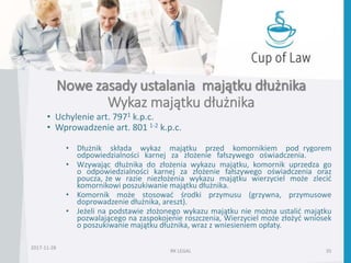 Nowe zasady ustalania majątku dłużnika
Wykaz majątku dłużnika
• Uchylenie art. 7971 k.p.c.
• Wprowadzenie art. 801 1-2 k.p.c.
• Dłużnik składa wykaz majątku przed komornikiem pod rygorem
odpowiedzialności karnej za złożenie fałszywego oświadczenia.
• Wzywając dłużnika do złożenia wykazu majątku, komornik uprzedza go
o odpowiedzialności karnej za złożenie fałszywego oświadczenia oraz
poucza, że w razie niezłożenia wykazu majątku wierzyciel może zlecić
komornikowi poszukiwanie majątku dłużnika.
• Komornik może stosować środki przymusu (grzywna, przymusowe
doprowadzenie dłużnika, areszt).
• Jeżeli na podstawie złożonego wykazu majątku nie można ustalić majątku
pozwalającego na zaspokojenie roszczenia, Wierzyciel może złożyć wniosek
o poszukiwanie majątku dłużnika, wraz z wniesieniem opłaty.
RK LEGAL 35
2017-11-28
 