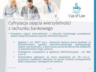 Cyfryzacja zajęcia wierzytelności
z rachunku bankowego
• Procedura zajęcia wierzytelności z rachunku bankowego prowadzona
będzie wyłącznie poprzez systemy teleinformatyczne.
• Zgodnie z art. 8932a k.p.c., komornik doręcza pisma bankowi za
pośrednictwem systemu teleinformatycznego obsługującego
zajęcie wierzytelności, a bank wnosi pisma do komornika wyłącznie
za pośrednictwem tego systemu.
• Analogiczne rozwiązanie w egzekucji administracyjnej - art. 86b
u.p.e.a.
• Komornikom sądowym, na mocy nowelizacji art. 39 u.k.s.e.,
przyznano możliwość zaliczania na poczet kosztów postępowania
opłat związanych z dostępem do systemu.
RK LEGAL 36
2017-11-28
 
