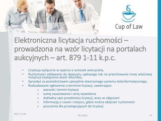 • Licytacja wyłącznie w oparciu o wniosek wierzyciela,
• Ruchomości oddawane do depozytu sądowego lub na przechowanie innej właściwej
instytucji (wyłączono dozór dłużnika),
• Sprzedaż za pośrednictwem specjalnie stworzonego systemu teleinformatycznego,
• Rozbudowane ogłoszenie o terminie licytacji, zawierające:
o warunki i termin licytacji
o sumę oszacowania i cenę wywołania
o dokładny opis przedmiotu licytacji, wraz ze zdjęciami
o informację o czasie i miejscu, gdzie można obejrzeć ruchomości
o pouczenia dla przystępujących do licytacji.
RK LEGAL 37
Elektroniczna licytacja ruchomości –
prowadzona na wzór licytacji na portalach
aukcyjnych – art. 879 1-11 k.p.c.
2017-11-28
 