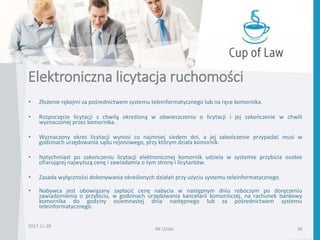 Elektroniczna licytacja ruchomości
• Złożenie rękojmi za pośrednictwem systemu teleinformatycznego lub na ręce komornika.
• Rozpoczęcie licytacji z chwilą określoną w obwieszczeniu o licytacji i jej zakończenie w chwili
wyznaczonej przez komornika.
• Wyznaczony okres licytacji wynosi co najmniej siedem dni, a jej zakończenie przypadać musi w
godzinach urzędowania sądu rejonowego, przy którym działa komornik.
• Natychmiast po zakończeniu licytacji elektronicznej komornik udziela w systemie przybicia osobie
ofiarującej najwyższą cenę i zawiadamia o tym strony i licytantów.
• Zasada wyłączności dokonywania określonych działań przy użyciu systemu teleinformatycznego.
• Nabywca jest obowiązany zapłacić cenę nabycia w następnym dniu roboczym po doręczeniu
zawiadomienia o przybiciu, w godzinach urzędowania kancelarii komorniczej, na rachunek bankowy
komornika do godziny osiemnastej dnia następnego lub za pośrednictwem systemu
teleinformatycznego.
RK LEGAL 38
2017-11-28
 