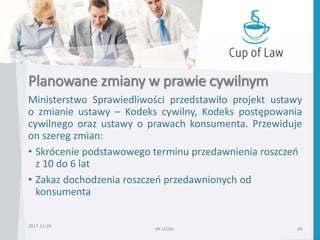 Planowane zmiany w prawie cywilnym
Ministerstwo Sprawiedliwości przedstawiło projekt ustawy
o zmianie ustawy – Kodeks cywilny, Kodeks postępowania
cywilnego oraz ustawy o prawach konsumenta. Przewiduje
on szereg zmian:
• Skrócenie podstawowego terminu przedawnienia roszczeń
z 10 do 6 lat
• Zakaz dochodzenia roszczeń przedawnionych od
konsumenta
2017-11-28
RK LEGAL 40
 